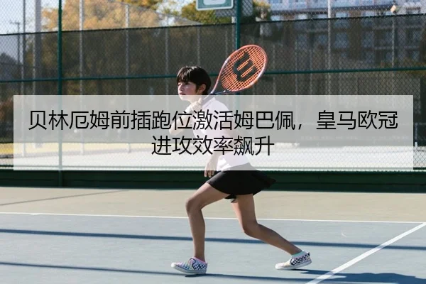 贝林厄姆前插跑位激活姆巴佩，皇马欧冠进攻效率飙升